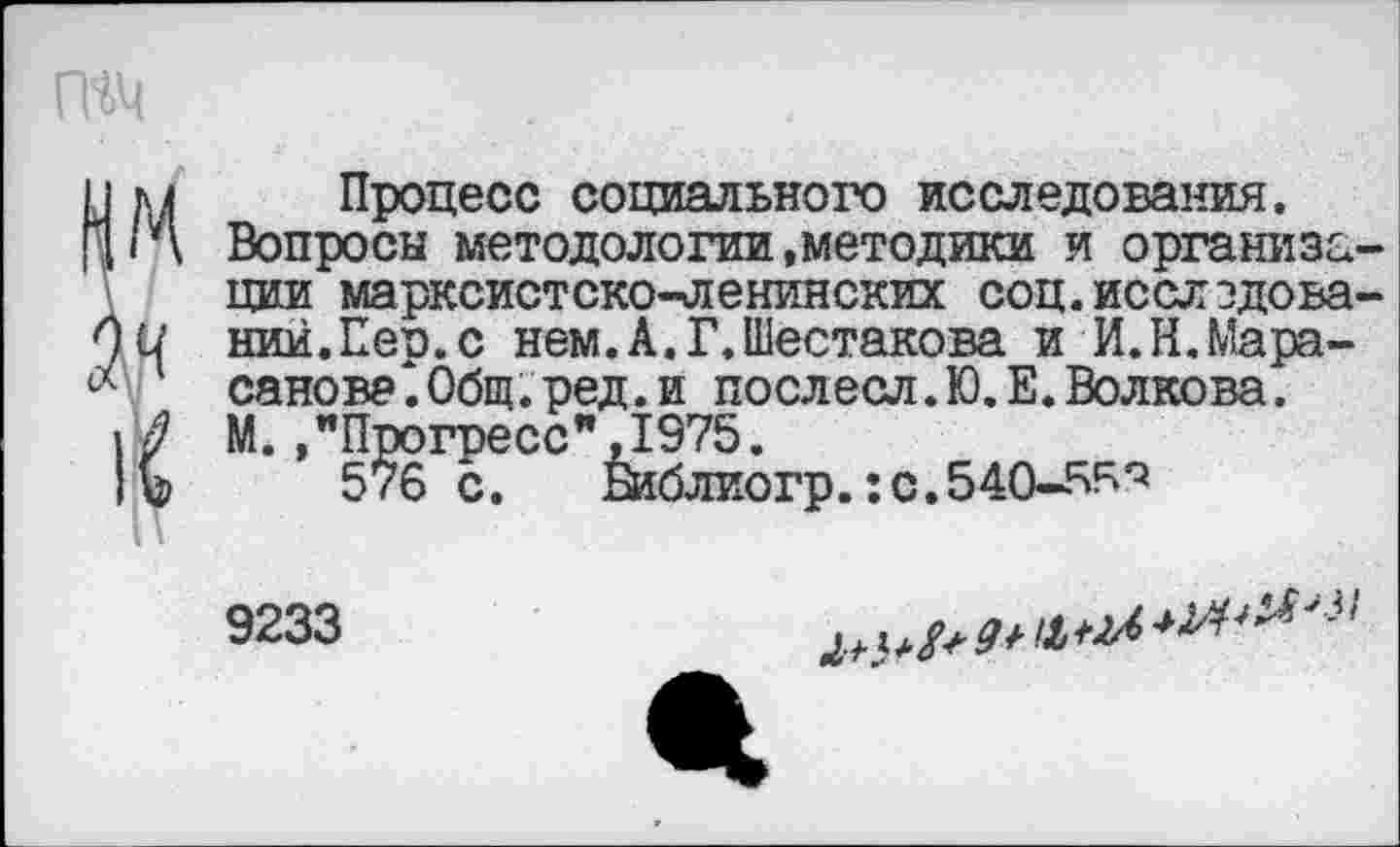 ﻿I м Процесс социального исследования.
[г\ Вопросы методологии .методики и организм
ции марксистско-ленинских соц.исслэдова'
)и ний.Пер.с нем.А.Г.Шестакова и И.Н.Мара-
1 санова*.0бщ.ред.и послесл.Ю.Е. Волкова.
1/ М.."Прогресс",1975.
lb 57б с. шблиогр.:с.540-5^'5
9233
